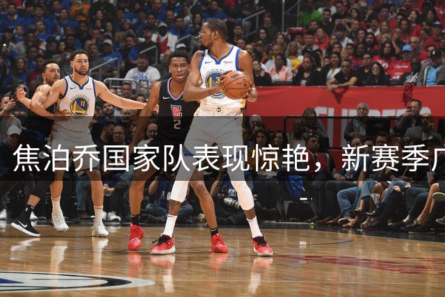 焦泊乔国家队表现惊艳，新赛季广东队值得期待